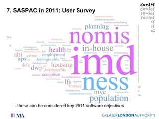 7. SASPAC in 2011: User Survey Future software requirements: - support for all enhancements suggested - less demand for GIS and online mapping apps Support for 2011 services: - strong support for existing services in 2011 - support for new services: online blog (63%), forum (61%) and Webinars (37%) would find these useful. - didn’t want these to be used as a substitute for existing services - 50% wanted SASPAC to access more data (e.g NeSS/NOMIS/Population projections…etc)  - these can be considered key 2011 software objectives  