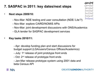 7. SASPAC in 2011: key dates/next steps Next steps 2009/10: - Nov-Mar: NDE testing and user consultation (NDE-’Lite’?) - Nov-Mar: explore CAIRD/NOMIS APIs - Nov-Mar: joint development discussions with ONS/Academics - GLA tender for SASPAC development services Key tasks 2010/11: - Apr: develop funding plan and start discussions for budget support (LGA/users/Census Offices/Academics) - July: 1 st  release of joint prototype front ends - Oct: 2 nd  release of prototype front ends  - Jan-Mar release prototype system using 2001 data and beta Census API 