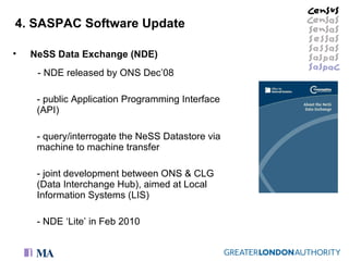 4. SASPAC Software Update NeSS Data Exchange (NDE)   - NDE released by ONS Dec’08 - public Application Programming Interface (API)  - query/interrogate the NeSS Datastore via machine to machine transfer joint development between ONS & CLG (Data Interchange Hub), aimed at Local Information Systems (LIS) NDE ‘Lite’ in Feb 2010 