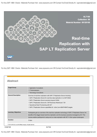 SLT100
Collection: 08
Material Number: 50126109
1
°°°-o 0' o Real-time
Replication with
SAP LT Replication Server
©
SAP
Abstract
Target Group • Application Consultants
• IT Administrators
• Technology Consultants
General Description Overview of real-time replication with SAP LT Replication Server including:
• SAP LT Replication Server for real-time data replication in to SAP HANA
• SAP LT Replication Server scenarios beyond HANA
• SAP LT Replication Server for SAP Business Warehouse 7.30
• Operational Data Provisioning with SLT
• SAP LT Replication Server capabilities for other (non-ABAP/ABAP) targets
Learning Objectives Participants gain an overview of the real-time replication technology of SAP LT Replication Server, the
benefits of the trigger-based real-time replication and the business scenarios leveraged by SLT. The
course enables participants to setup and run data replication with SLT in their system landscapes.
Duration 3 days
© 2014 SAP SEor an SAP affiliate company All righls reserved.
© SAP SE SLT100 1
For Any SAP / IBM / Oracle - Materials Purchase Visit : www.erpexams.com OR Contact Via Email Directly At : sapmaterials4u@gmail.com
For Any SAP / IBM / Oracle - Materials Purchase Visit : www.erpexams.com OR Contact Via Email Directly At : sapmaterials4u@gmail.com
For Any SAP / IBM / Oracle - Materials Purchase Visit : www.erpexams.com OR Contact Via Email Directly At : sapmaterials4u@gmail.com
 