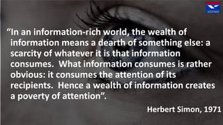 “In an information-rich world, the wealth of
information means a dearth of something else: a
scarcity of whatever it is that information
consumes. What information consumes is rather
obvious: it consumes the attention of its
recipients. Hence a wealth of information creates
a poverty of attention”.
Herbert Simon, 1971
 