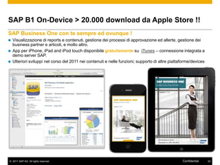 SAP B1 On-Device > 20.000 download da Apple Store !!
SAP Business One con te sempre ed ovunque !
   Visualizzazione di reports e contenuti, gestione dei processi di approvazione ed allerte, gestione dei
    business partner e articoli, e molto altro.
   App per iPhone, iPad and iPod touch disponibile gratuitamente su iTunes – connessione integrata a
    demo server SAP.
   Ulteriori sviluppi nel corso del 2011 nei contenuti e nelle funzioni; supporto di altre piattaforme/devices




© 2011 SAP AG. All rights reserved.                                                               Confidential    20
 