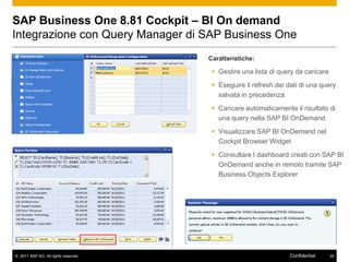 SAP Business One 8.81 Cockpit – BI On demand
Integrazione con Query Manager di SAP Business One
                                      Caratteristiche:

                                        Gestire una lista di query da caricare
                                        Eseguire il refresh dei dati di una query
                                         salvata in precedenza
                                        Caricare automaticamente il risultato di
                                         una query nella SAP BI OnDemand
                                        Visualizzare SAP BI OnDemand nel
                                         Cockpit Browser Widget
                                        Consultare I dashboard creati con SAP BI
                                         OnDemand anche in remoto tramite SAP
                                         Business Objects Explorer




© 2011 SAP AG. All rights reserved.                               Confidential    34
 