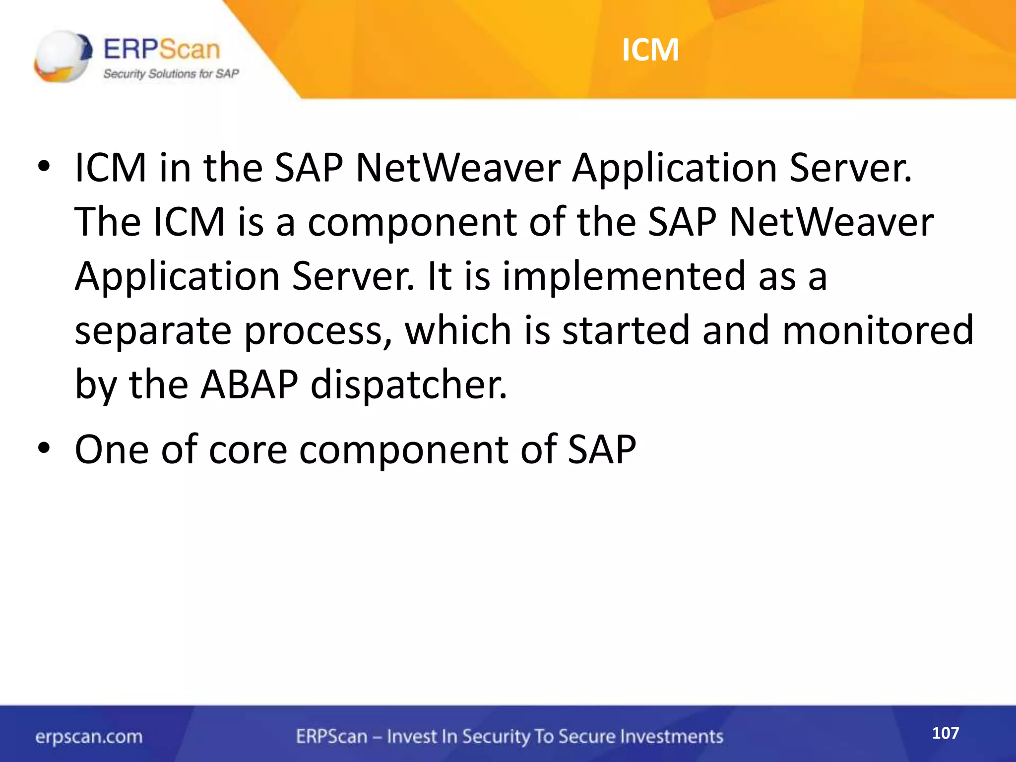 107
ICM
• ICM in the SAP NetWeaver Application Server.
The ICM is a component of the SAP NetWeaver
Application Server. It is implemented as a
separate process, which is started and monitored
by the ABAP dispatcher.
• One of core component of SAP
 