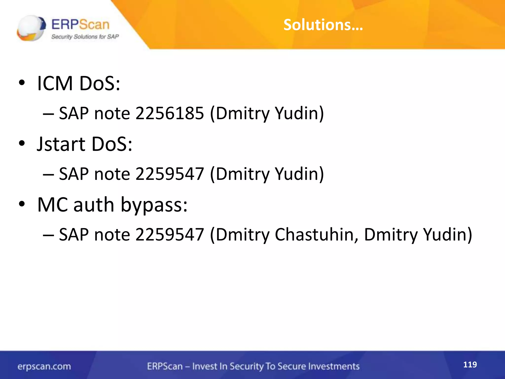 119
Solutions…
• ICM DoS:
– SAP note 2256185 (Dmitry Yudin)
• Jstart DoS:
– SAP note 2259547 (Dmitry Yudin)
• MC auth bypass:
– SAP note 2259547 (Dmitry Chastuhin, Dmitry Yudin)
 