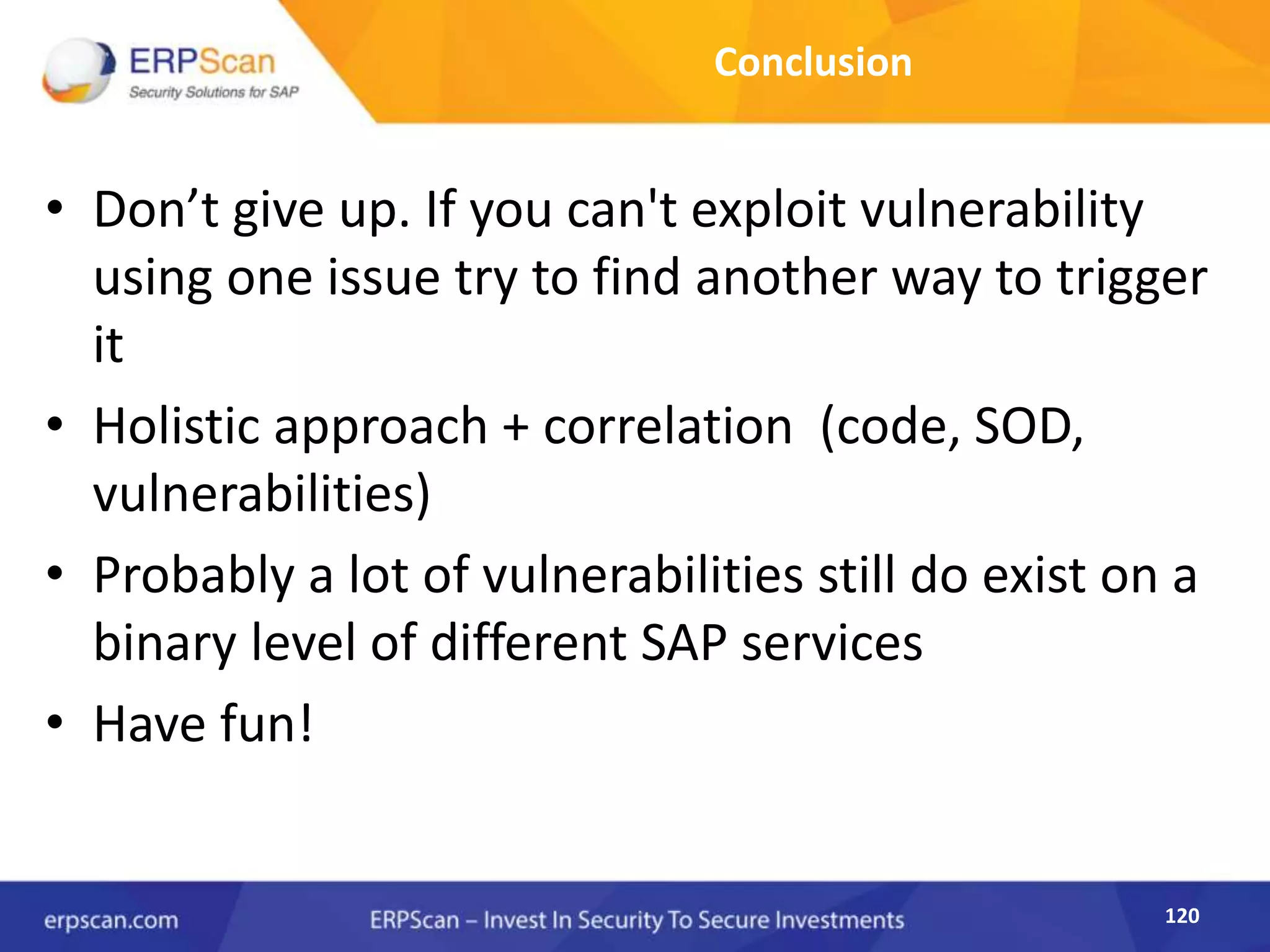 120
Conclusion
• Don’t give up. If you can't exploit vulnerability
using one issue try to find another way to trigger
it
• Holistic approach + correlation (code, SOD,
vulnerabilities)
• Probably a lot of vulnerabilities still do exist on a
binary level of different SAP services
• Have fun!
 