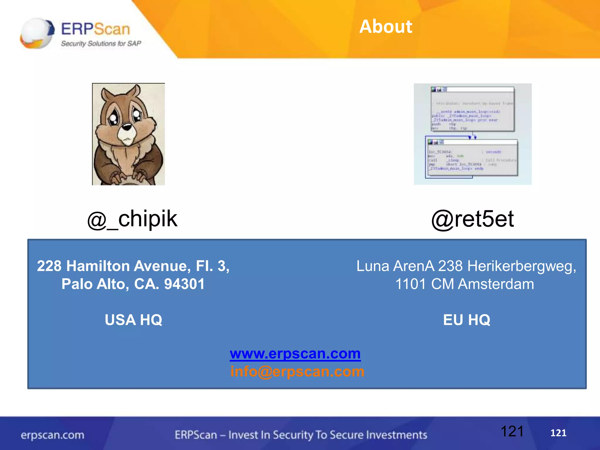 121121
About
228 Hamilton Avenue, Fl. 3,
Palo Alto, CA. 94301
USA HQ
Luna ArenA 238 Herikerbergweg,
1101 CM Amsterdam
EU HQ
www.erpscan.com
info@erpscan.com
@_chipik @ret5et
 