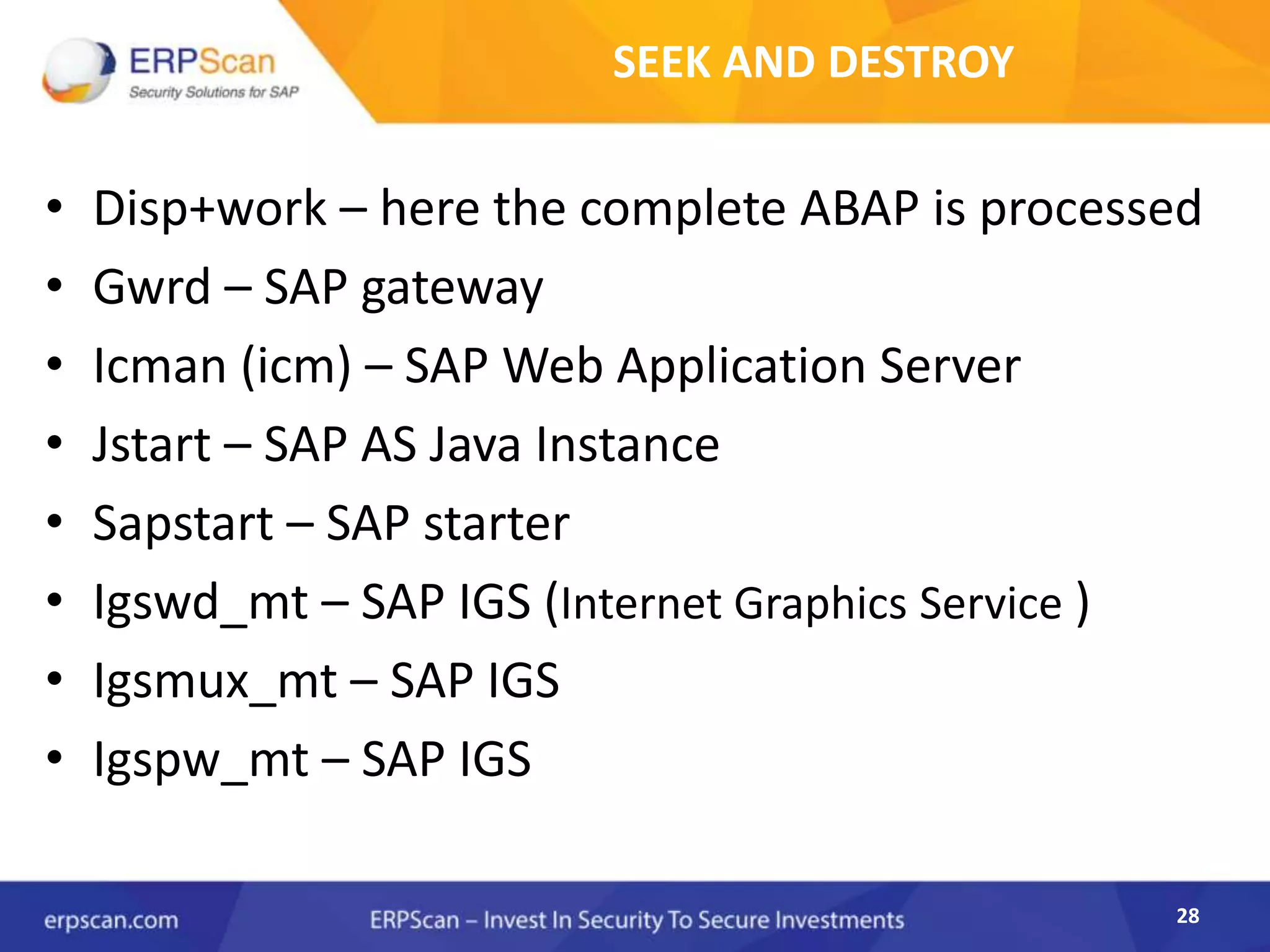 28
SEEK AND DESTROY
• Disp+work – here the complete ABAP is processed
• Gwrd – SAP gateway
• Icman (icm) – SAP Web Application Server
• Jstart – SAP AS Java Instance
• Sapstart – SAP starter
• Igswd_mt – SAP IGS (Internet Graphics Service )
• Igsmux_mt – SAP IGS
• Igspw_mt – SAP IGS
 