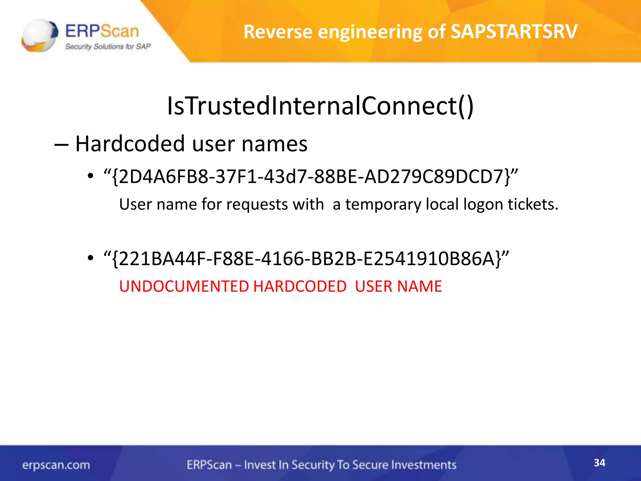 34
Reverse engineering of SAPSTARTSRV
IsTrustedInternalConnect()
– Hardcoded user names
• “{2D4A6FB8-37F1-43d7-88BE-AD279C89DCD7}”
User name for requests with a temporary local logon tickets.
• “{221BA44F-F88E-4166-BB2B-E2541910B86A}”
UNDOCUMENTED HARDCODED USER NAME
 