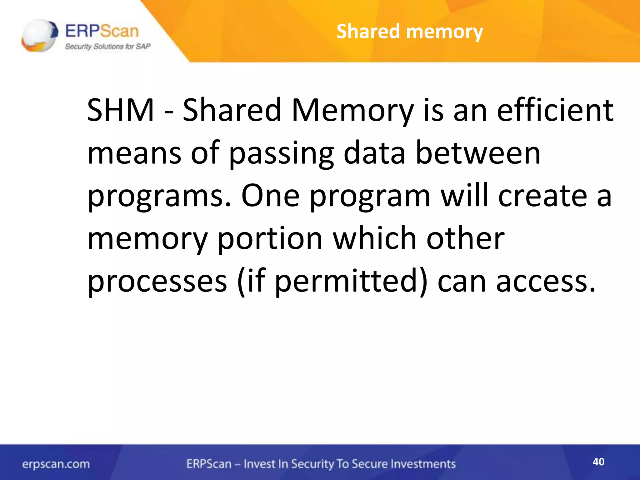 40
Shared memory
SHM - Shared Memory is an efficient
means of passing data between
programs. One program will create a
memory portion which other
processes (if permitted) can access.
 