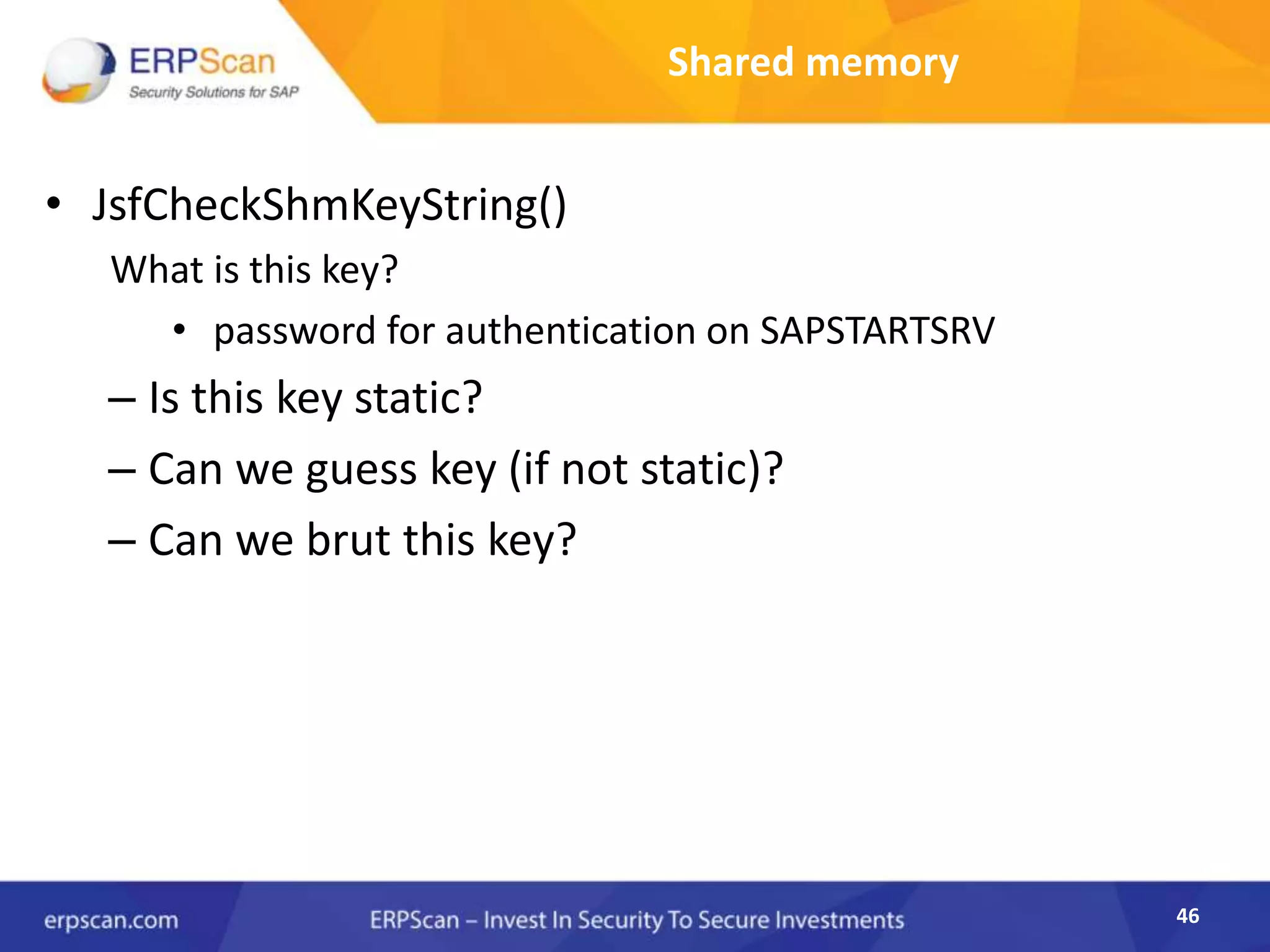46
Shared memory
• JsfCheckShmKeyString()
What is this key?
• password for authentication on SAPSTARTSRV
– Is this key static?
– Can we guess key (if not static)?
– Can we brut this key?
 