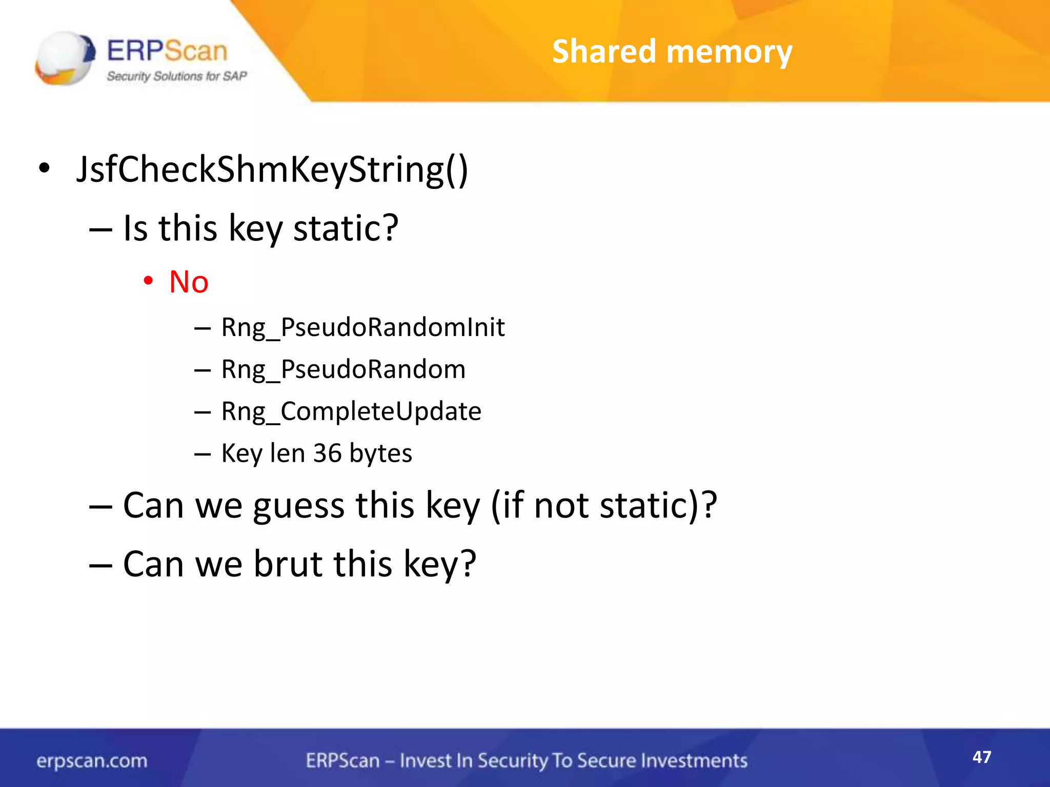 47
Shared memory
• JsfCheckShmKeyString()
– Is this key static?
• No
– Rng_PseudoRandomInit
– Rng_PseudoRandom
– Rng_CompleteUpdate
– Key len 36 bytes
– Can we guess this key (if not static)?
– Can we brut this key?
 