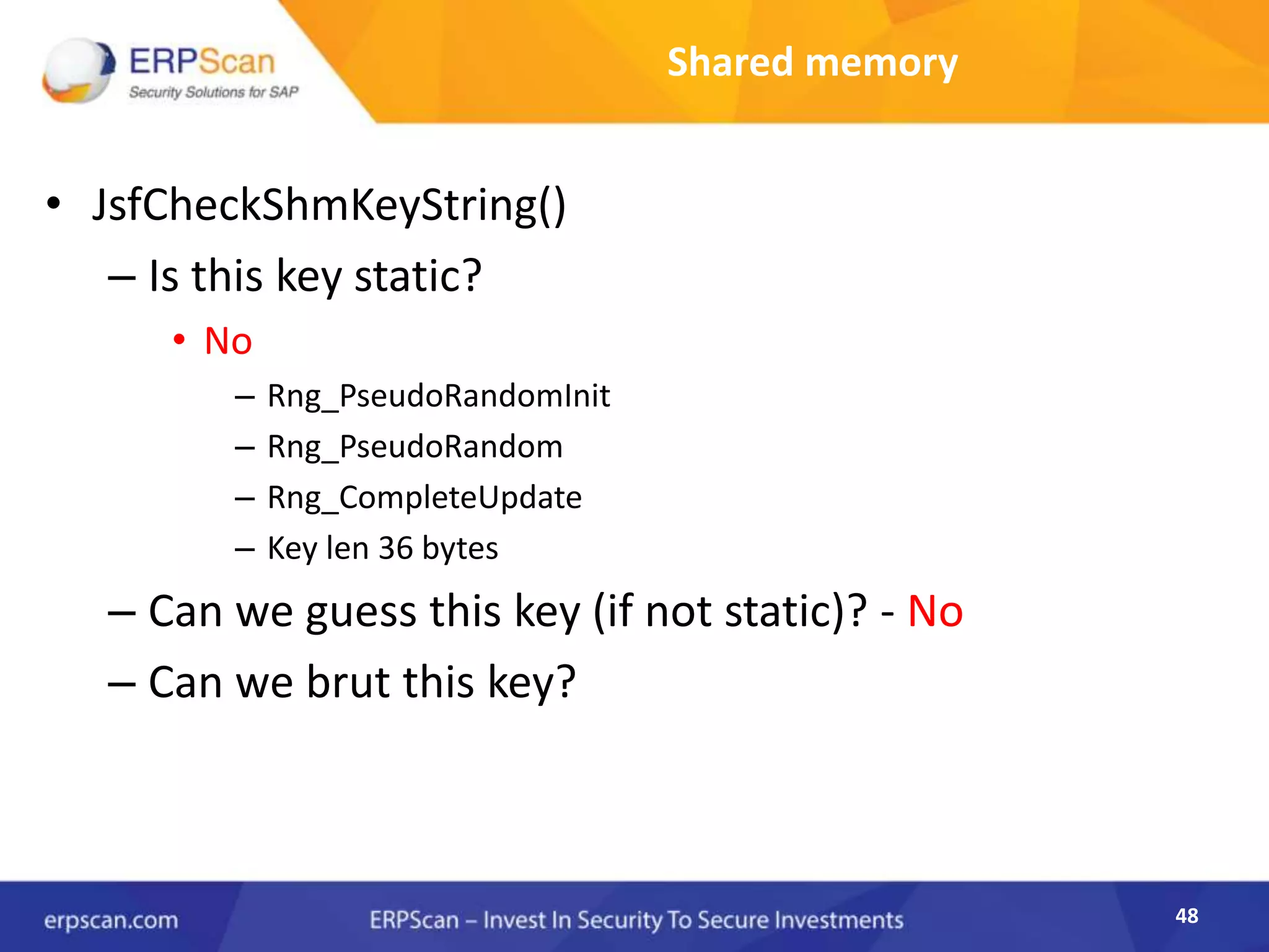 48
Shared memory
• JsfCheckShmKeyString()
– Is this key static?
• No
– Rng_PseudoRandomInit
– Rng_PseudoRandom
– Rng_CompleteUpdate
– Key len 36 bytes
– Can we guess this key (if not static)? - No
– Can we brut this key?
 
