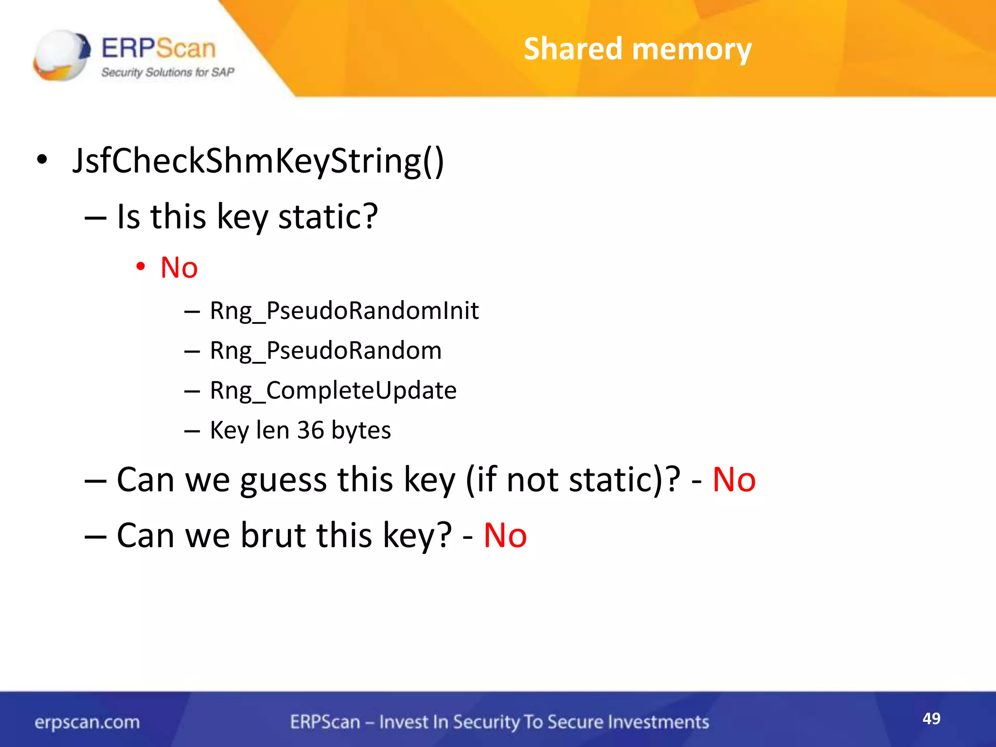 49
Shared memory
• JsfCheckShmKeyString()
– Is this key static?
• No
– Rng_PseudoRandomInit
– Rng_PseudoRandom
– Rng_CompleteUpdate
– Key len 36 bytes
– Can we guess this key (if not static)? - No
– Can we brut this key? - No
 