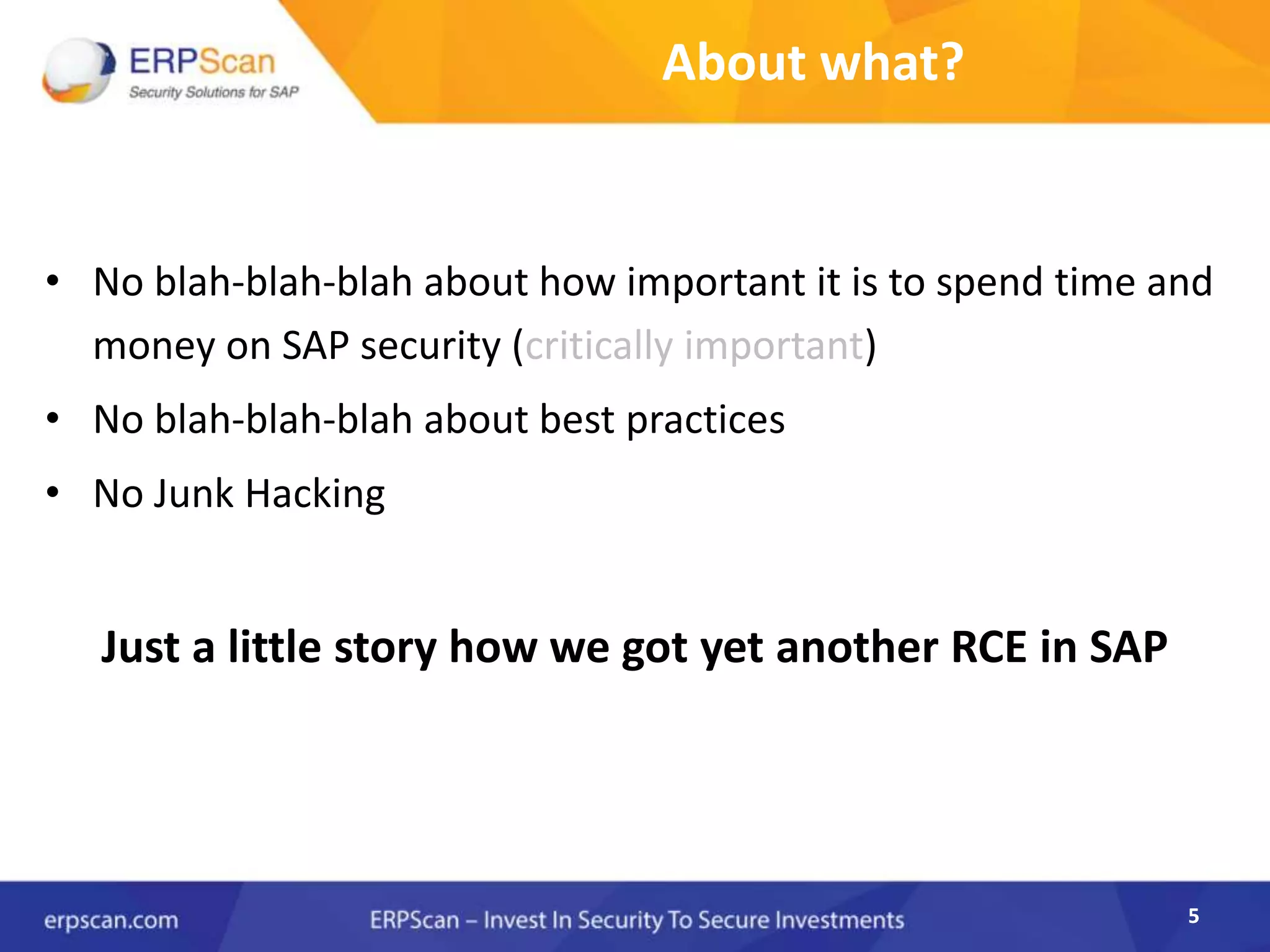 5
About what?
• No blah-blah-blah about how important it is to spend time and
money on SAP security (critically important)
• No blah-blah-blah about best practices
• No Junk Hacking
Just a little story how we got yet another RCE in SAP
5
 