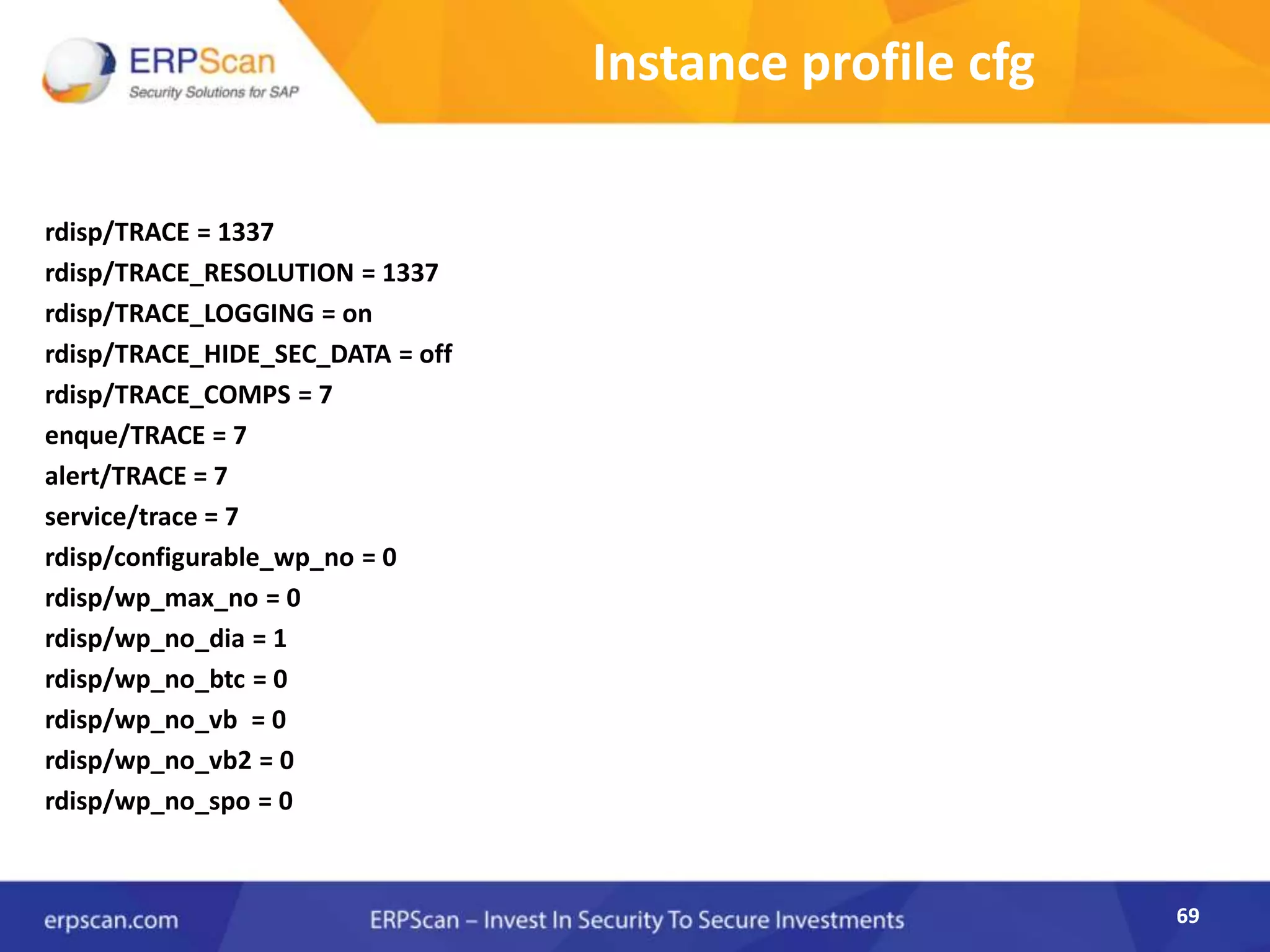 69
Instance profile cfg
rdisp/TRACE = 1337
rdisp/TRACE_RESOLUTION = 1337
rdisp/TRACE_LOGGING = on
rdisp/TRACE_HIDE_SEC_DATA = off
rdisp/TRACE_COMPS = 7
enque/TRACE = 7
alert/TRACE = 7
service/trace = 7
rdisp/configurable_wp_no = 0
rdisp/wp_max_no = 0
rdisp/wp_no_dia = 1
rdisp/wp_no_btc = 0
rdisp/wp_no_vb = 0
rdisp/wp_no_vb2 = 0
rdisp/wp_no_spo = 0
69
 
