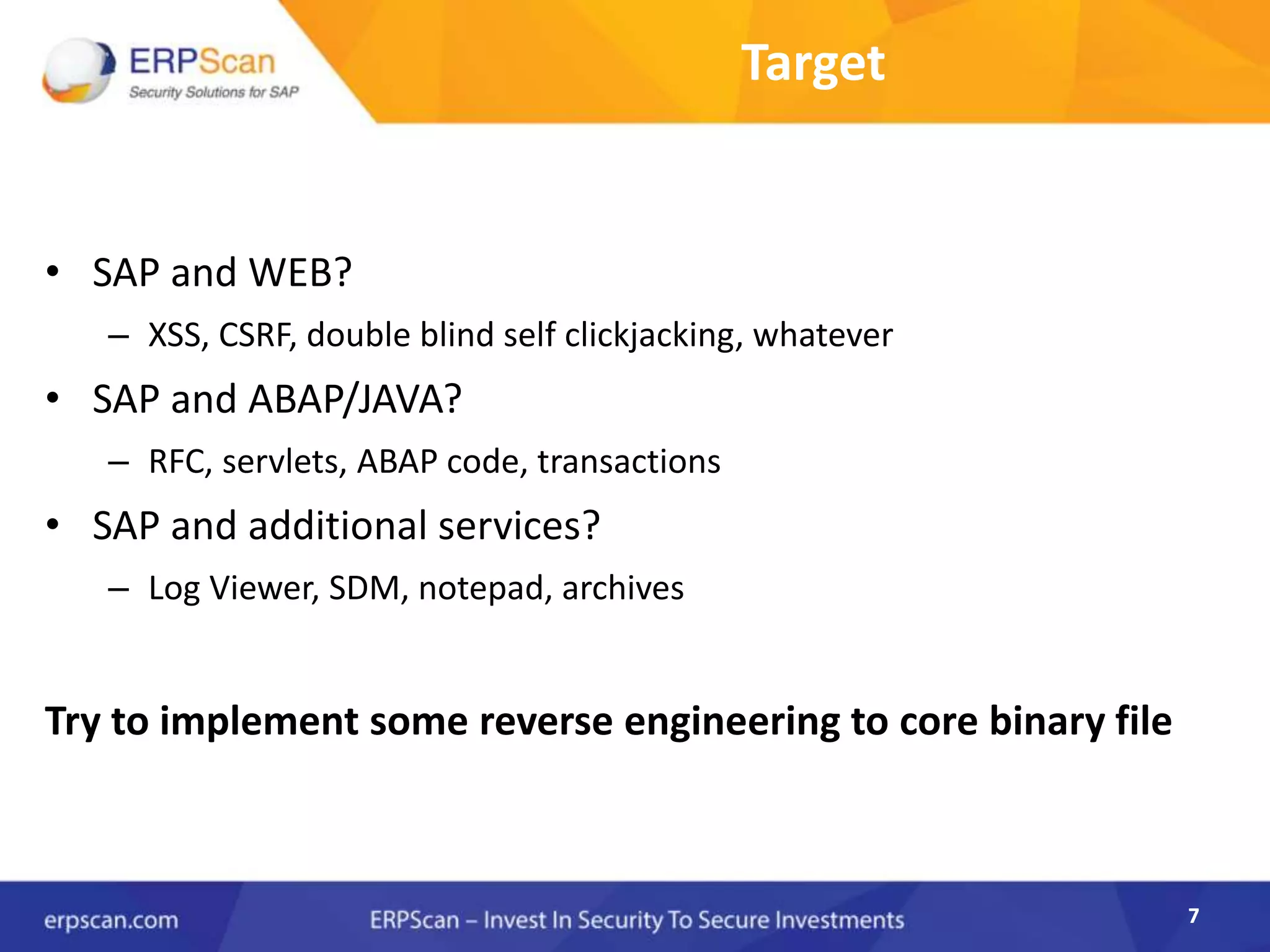 7
Target
• SAP and WEB?
– XSS, CSRF, double blind self clickjacking, whatever
• SAP and ABAP/JAVA?
– RFC, servlets, ABAP code, transactions
• SAP and additional services?
– Log Viewer, SDM, notepad, archives
Try to implement some reverse engineering to core binary file
7
 
