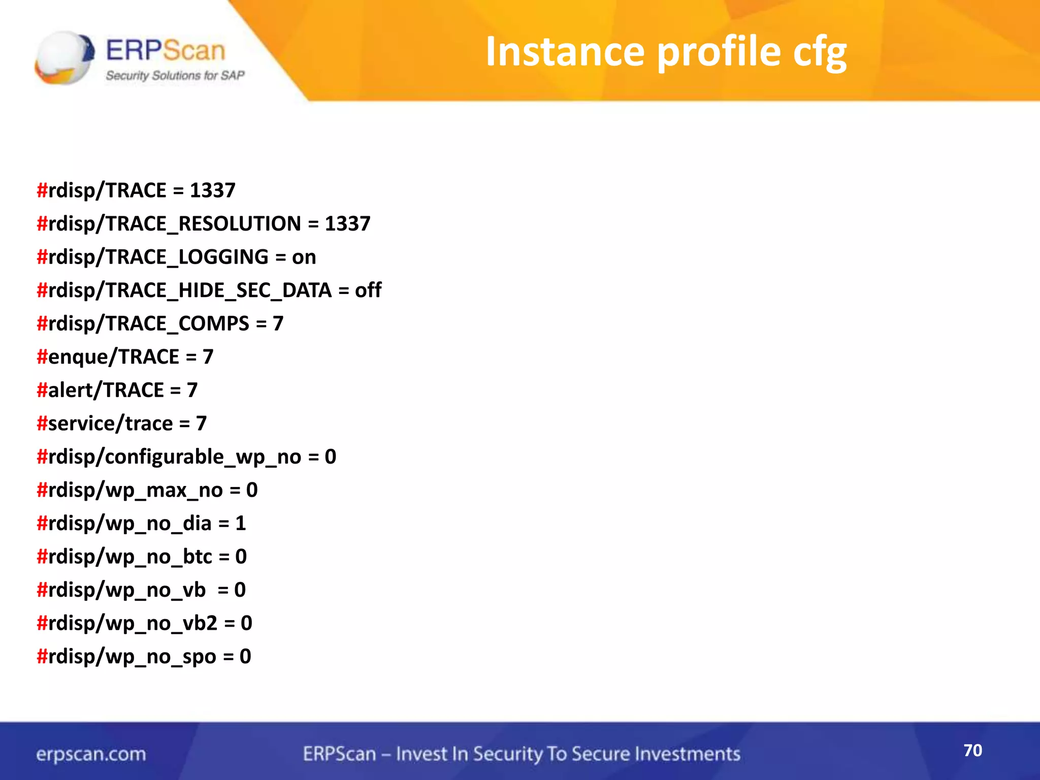 70
Instance profile cfg
#rdisp/TRACE = 1337
#rdisp/TRACE_RESOLUTION = 1337
#rdisp/TRACE_LOGGING = on
#rdisp/TRACE_HIDE_SEC_DATA = off
#rdisp/TRACE_COMPS = 7
#enque/TRACE = 7
#alert/TRACE = 7
#service/trace = 7
#rdisp/configurable_wp_no = 0
#rdisp/wp_max_no = 0
#rdisp/wp_no_dia = 1
#rdisp/wp_no_btc = 0
#rdisp/wp_no_vb = 0
#rdisp/wp_no_vb2 = 0
#rdisp/wp_no_spo = 0
70
 