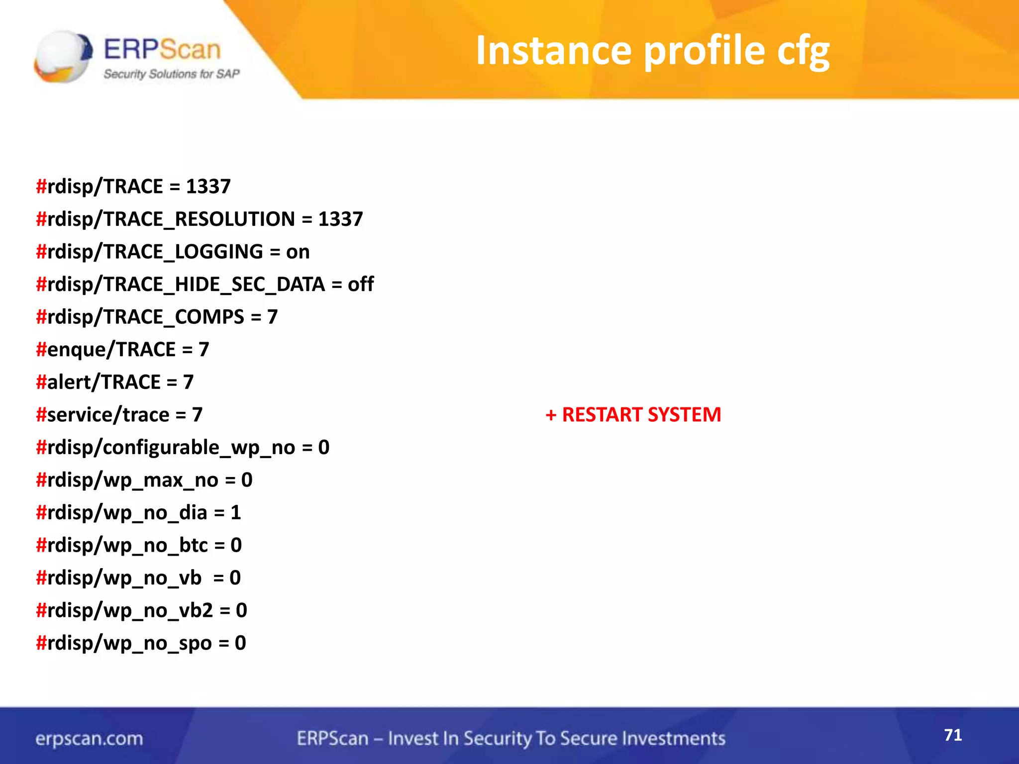 71
Instance profile cfg
#rdisp/TRACE = 1337
#rdisp/TRACE_RESOLUTION = 1337
#rdisp/TRACE_LOGGING = on
#rdisp/TRACE_HIDE_SEC_DATA = off
#rdisp/TRACE_COMPS = 7
#enque/TRACE = 7
#alert/TRACE = 7
#service/trace = 7 + RESTART SYSTEM
#rdisp/configurable_wp_no = 0
#rdisp/wp_max_no = 0
#rdisp/wp_no_dia = 1
#rdisp/wp_no_btc = 0
#rdisp/wp_no_vb = 0
#rdisp/wp_no_vb2 = 0
#rdisp/wp_no_spo = 0
71
 