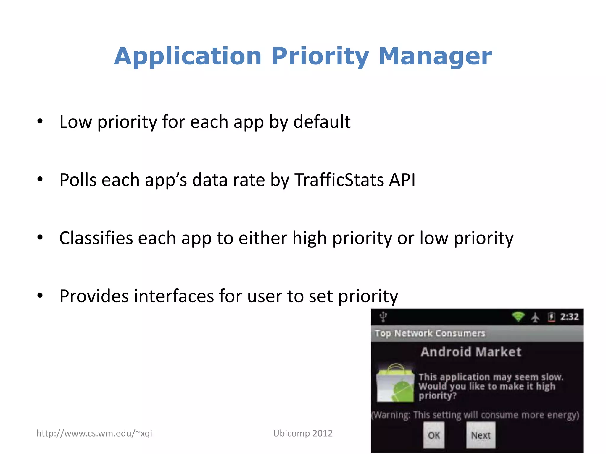 Application Priority Manager

• Low priority for each app by default

• Polls each app’s data rate by TrafficStats API

• Classifies each app to either high priority or low priority

• Provides interfaces for user to set priority




http://www.cs.wm.edu/~xqi     Ubicomp 2012                      13
 