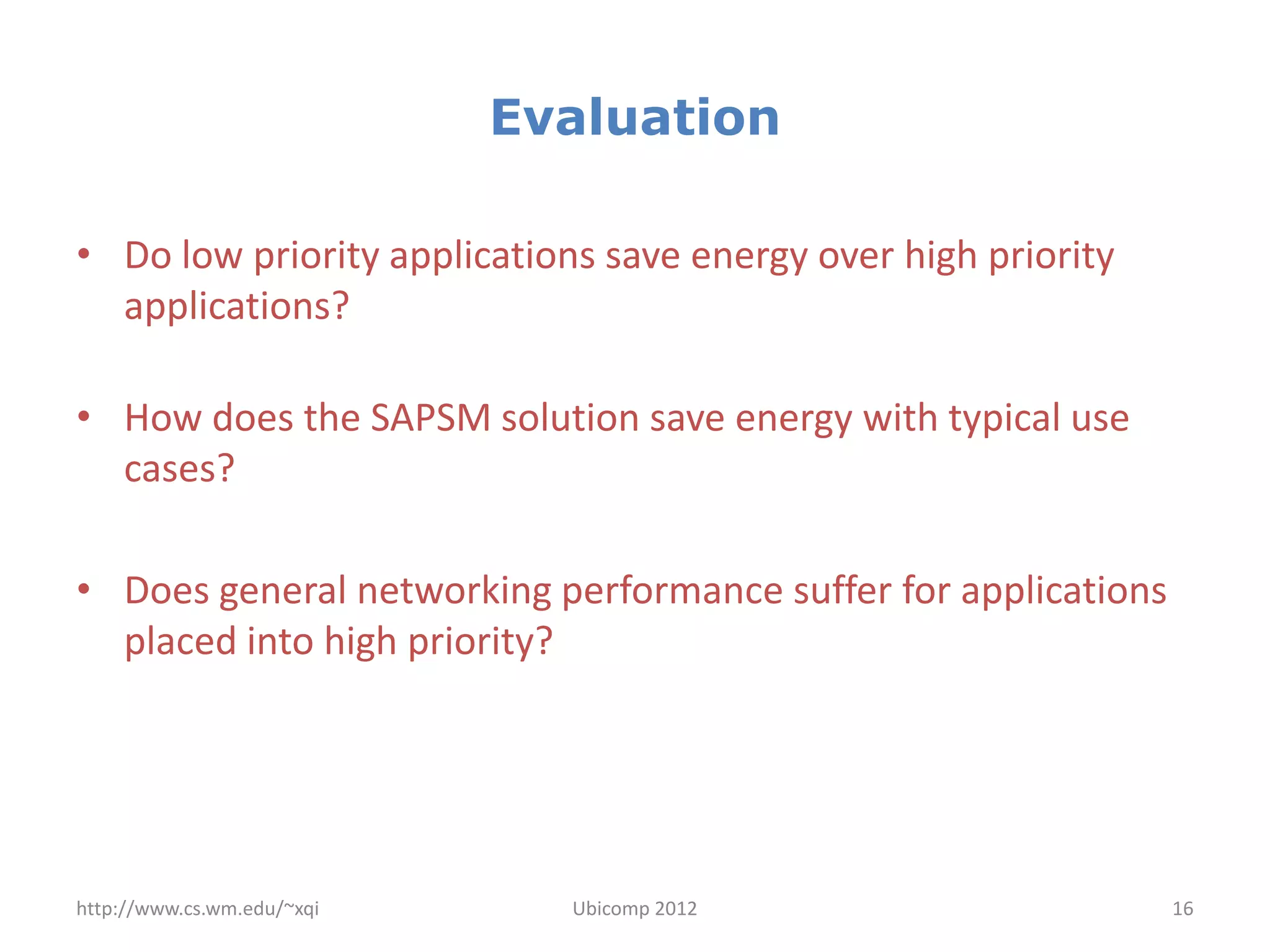 Evaluation

• Do low priority applications save energy over high priority
  applications?

• How does the SAPSM solution save energy with typical use
  cases?

• Does general networking performance suffer for applications
  placed into high priority?




http://www.cs.wm.edu/~xqi     Ubicomp 2012                      16
 