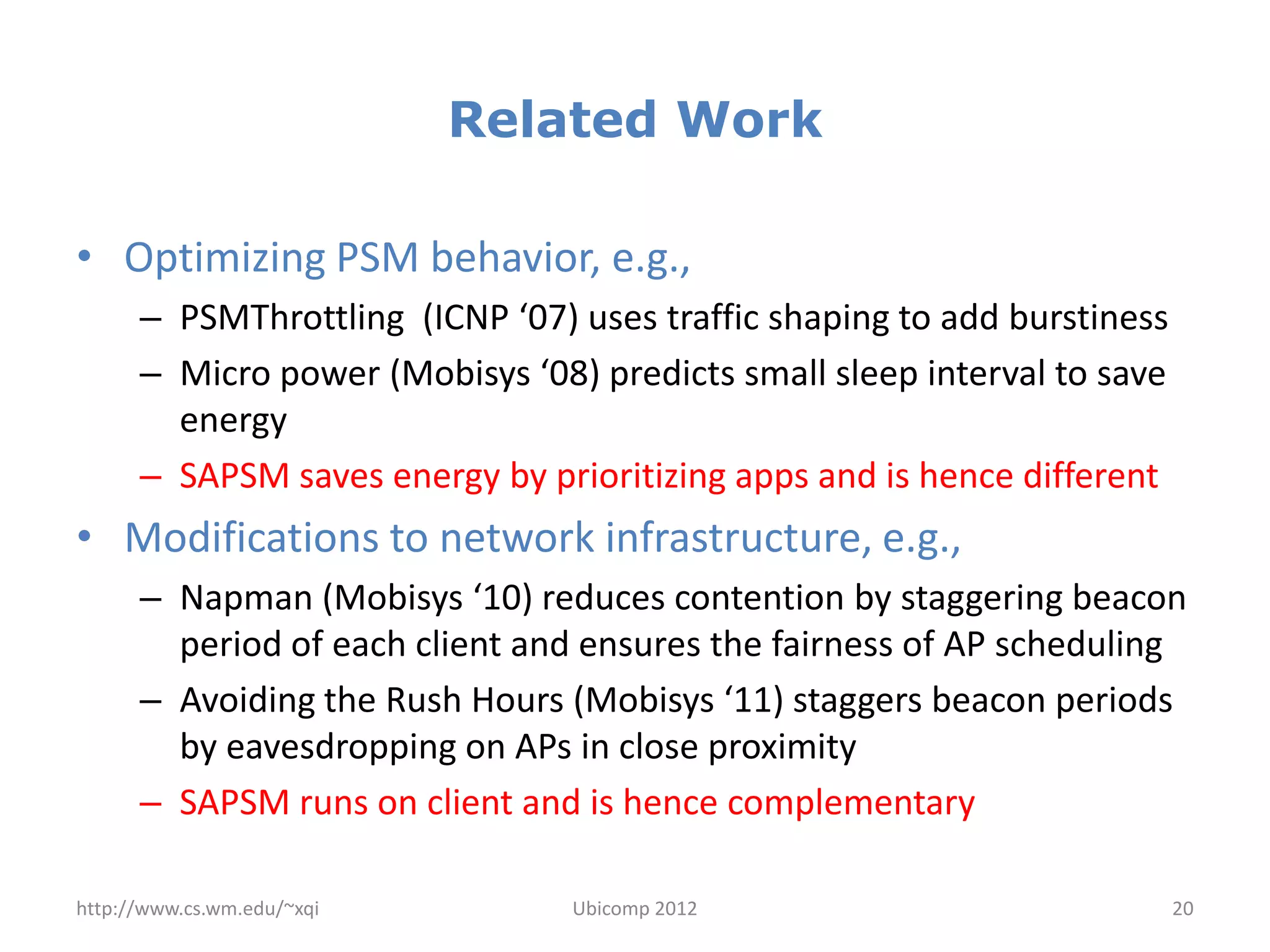 Related Work

• Optimizing PSM behavior, e.g.,
      – PSMThrottling (ICNP ‘07) uses traffic shaping to add burstiness
      – Micro power (Mobisys ‘08) predicts small sleep interval to save
        energy
      – SAPSM saves energy by prioritizing apps and is hence different
• Modifications to network infrastructure, e.g.,
      – Napman (Mobisys ‘10) reduces contention by staggering beacon
        period of each client and ensures the fairness of AP scheduling
      – Avoiding the Rush Hours (Mobisys ‘11) staggers beacon periods
        by eavesdropping on APs in close proximity
      – SAPSM runs on client and is hence complementary

http://www.cs.wm.edu/~xqi        Ubicomp 2012                             20
 