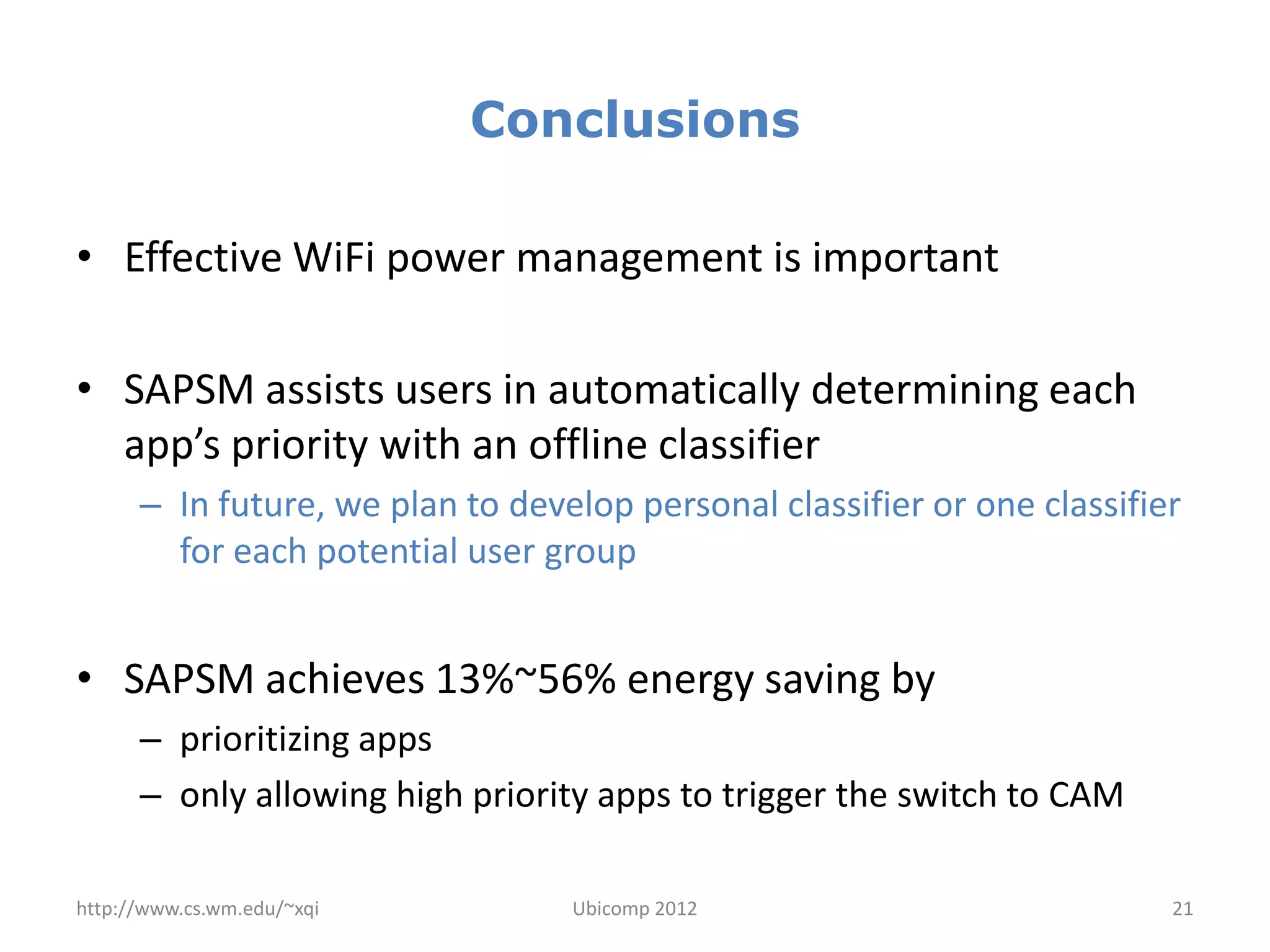 Conclusions

• Effective WiFi power management is important

• SAPSM assists users in automatically determining each
  app’s priority with an offline classifier
      – In future, we plan to develop personal classifier or one classifier
        for each potential user group


• SAPSM achieves 13%~56% energy saving by
      – prioritizing apps
      – only allowing high priority apps to trigger the switch to CAM

http://www.cs.wm.edu/~xqi         Ubicomp 2012                            21
 