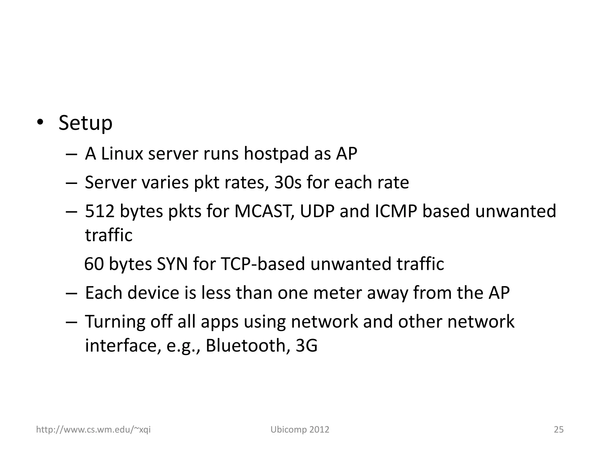 • Setup
      – A Linux server runs hostpad as AP
      – Server varies pkt rates, 30s for each rate
      – 512 bytes pkts for MCAST, UDP and ICMP based unwanted
        traffic
        60 bytes SYN for TCP-based unwanted traffic
      – Each device is less than one meter away from the AP
      – Turning off all apps using network and other network
        interface, e.g., Bluetooth, 3G



http://www.cs.wm.edu/~xqi   Ubicomp 2012                    25
 