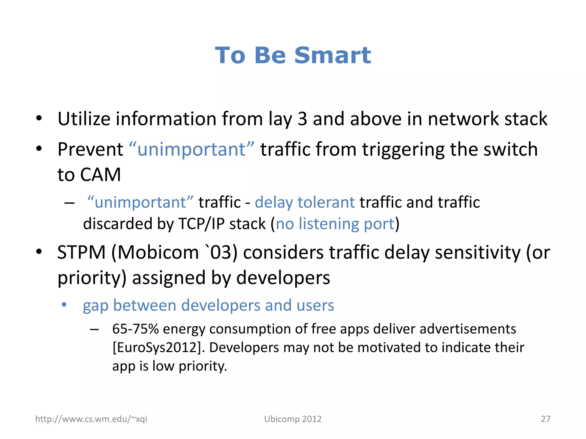 To Be Smart

• Utilize information from lay 3 and above in network stack
• Prevent “unimportant” traffic from triggering the switch
  to CAM
      – “unimportant” traffic - delay tolerant traffic and traffic
        discarded by TCP/IP stack (no listening port)
• STPM (Mobicom `03) considers traffic delay sensitivity (or
  priority) assigned by developers
     • gap between developers and users
            – 65-75% energy consumption of free apps deliver advertisements
              [EuroSys2012]. Developers may not be motivated to indicate their
              app is low priority.


http://www.cs.wm.edu/~xqi             Ubicomp 2012                               27
 