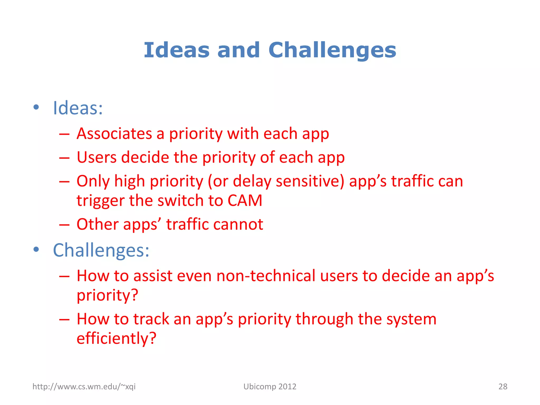 Ideas and Challenges

• Ideas:
      – Associates a priority with each app
      – Users decide the priority of each app
      – Only high priority (or delay sensitive) app’s traffic can
        trigger the switch to CAM
      – Other apps’ traffic cannot
• Challenges:
      – How to assist even non-technical users to decide an app’s
        priority?
      – How to track an app’s priority through the system
        efficiently?

http://www.cs.wm.edu/~xqi          Ubicomp 2012                     28
 