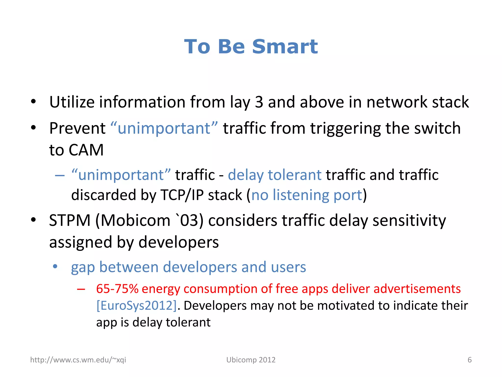 To Be Smart

• Utilize information from lay 3 and above in network stack
• Prevent “unimportant” traffic from triggering the switch
  to CAM
      – “unimportant” traffic - delay tolerant traffic and traffic
        discarded by TCP/IP stack (no listening port)
• STPM (Mobicom `03) considers traffic delay sensitivity
  assigned by developers
     • gap between developers and users
            – 65-75% energy consumption of free apps deliver advertisements
              [EuroSys2012]. Developers may not be motivated to indicate their
              app is delay tolerant

http://www.cs.wm.edu/~xqi            Ubicomp 2012                            6
 