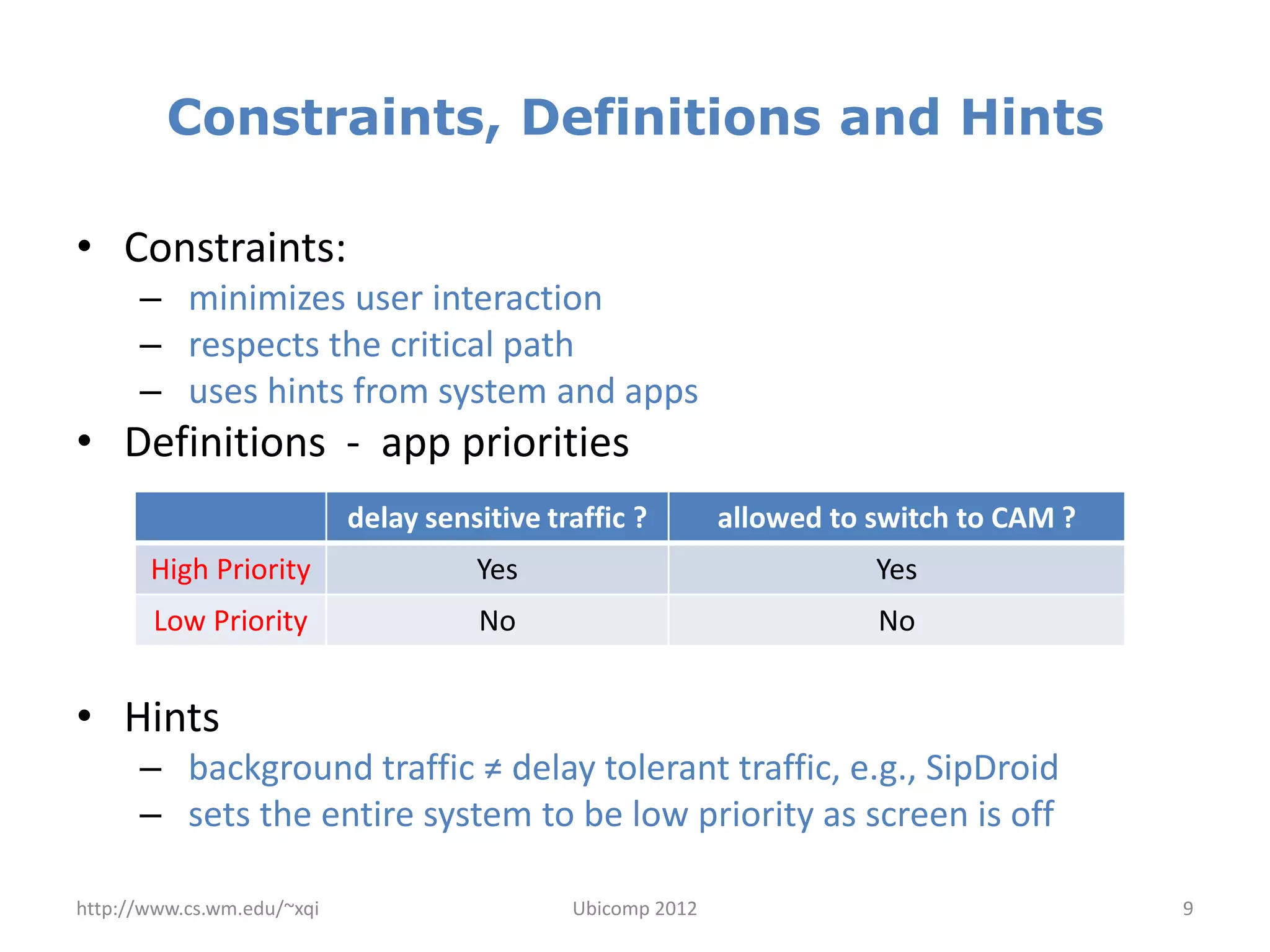 Constraints, Definitions and Hints

• Constraints:
      – minimizes user interaction
      – respects the critical path
      – uses hints from system and apps
• Definitions - app priorities
                            delay sensitive traffic ?        allowed to switch to CAM ?
       High Priority                  Yes                               Yes
       Low Priority                   No                                No


• Hints
      – background traffic ≠ delay tolerant traffic, e.g., SipDroid
      – sets the entire system to be low priority as screen is off

http://www.cs.wm.edu/~xqi                     Ubicomp 2012                                9
 