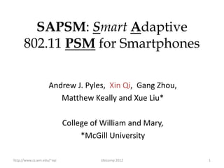SAPSM: Smart Adaptive
      802.11 PSM for Smartphones

                    Andrew J. Pyles, Xin Qi, Gang Zhou,
                       Matthew Keally and Xue Liu*

                            College of William and Mary,
                                 *McGill University

http://www.cs.wm.edu/~xqi             Ubicomp 2012         1
 