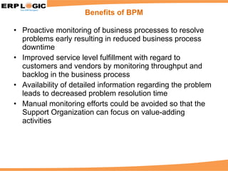 Proactive monitoring of business processes to resolve problems early resulting in reduced business process downtime Improved service level fulfillment with regard to customers and vendors by monitoring throughput and backlog in the business process Availability of detailed information regarding the problem leads to decreased problem resolution time Manual monitoring efforts could be avoided so that the Support Organization can focus on value-adding activities Benefits of BPM 