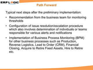 Typical next steps after the preliminary implementation: Recommendation from the business team for monitoring thresholds Configuration of issue resolution/escalation procedure which also involves determination of individuals or teams responsible for various alerts and notifications Implementation of Business Process Monitoring (BPM) for other business processes such as Production, Reverse Logistics, Lead to Order (CRM), Financial Closing, Acquire to Retire Fixed Assets, Hire to Retire etc. Path Forward 