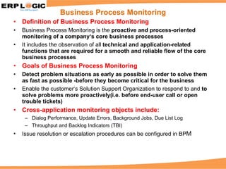 Definition of Business Process Monitoring Business Process Monitoring is the  proactive and process-oriented monitoring of a company‘s core business processes It includes the observation of all  technical and application-related functions that are required for a smooth and reliable flow of the core business processes Goals of Business Process Monitoring Detect problem situations as early as possible in order to solve them as fast as possible -before they become critical for the business Enable the customer‘s Solution Support Organization to respond to and  to solve problems more proactively(i.e. before end-user call or open trouble tickets) Cross-application monitoring objects include: Dialog Performance, Update Errors, Background Jobs, Due List Log Throughput and Backlog Indicators (TBI) Issue resolution or escalation procedures can be configured in BP M Business Process Monitoring 