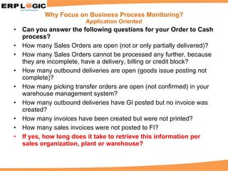 Can you answer the following questions for your Order to Cash process? How many Sales Orders are open (not or only partially delivered)?  How many Sales Orders cannot be processed any further, because they are incomplete, have a delivery, billing or credit block? How many outbound deliveries are open (goods issue posting not complete)? How many picking transfer orders are open (not confirmed) in your warehouse management system? How many outbound deliveries have GI posted but no invoice was created? How many invoices have been created but were not printed?  How many sales invoices were not posted to FI? If yes, how long does it take to retrieve this information per sales organization, plant or warehouse? Why Focus on Business Process Monitoring? Application Oriented 