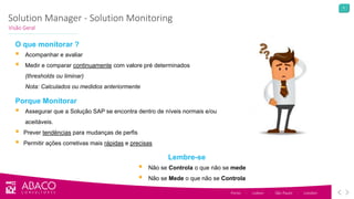 6
Solution Manager - Solution Monitoring
Visão Geral
Porto - Lisbon - São Paulo - London
O que monitorar ?
 Acompanhar e avaliar
 Medir e comparar continuamente com valore pré determinados
(thresholds ou liminar)
Nota: Calculados ou medidos anteriormente
Porque Monitorar
 Assegurar que a Solução SAP se encontra dentro de níveis normais e/ou
aceitáveis.
 Prever tendëncias para mudanças de perfis
 Permitir ações corretivas mais rápidas e precisas
Lembre-se
 Não se Controla o que não se mede
 Não se Mede o que não se Controla
 