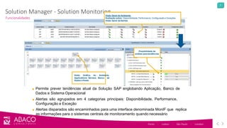 9
Solution Manager - Solution Monitoring
Funcionalidades
Porto - Lisbon - São Paulo - London
Visão Geral do Ambiente:
Avaliação sobre: Disponibilidade, Performance, Configuração e Exceções
Visão Geral deAlertas
Visão Gráfica do Ambiente,
Applications Servers, Banco de
Dados e Hosts
■ Permite prever tendências atual da Solução SAP englobando Aplicação, Banco de
Dados e Sistema Operacional
■ Alertas são agrupados em 4 categorias principais: Disponibilidade, Performance,
Configuração e Exceção
■ Alertas disparados são encaminhados para uma interface denominada MonIF que replica
as informações para o sistemas centrais de monitoramento quando necessário
Possibilidade de
análise para tendências
 