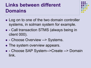 Links between different
Domains
 Log on to one of the two domain controller
systems, in solman system for example.
 - Call transaction STMS (always being in
client 000).
 - Choose Overview --> Systems.
 The system overview appears.
 - Choose SAP System-->Create --> Domain
link.
 