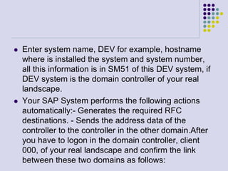  Enter system name, DEV for example, hostname
where is installed the system and system number,
all this information is in SM51 of this DEV system, if
DEV system is the domain controller of your real
landscape.
 Your SAP System performs the following actions
automatically:- Generates the required RFC
destinations. - Sends the address data of the
controller to the controller in the other domain.After
you have to logon in the domain controller, client
000, of your real landscape and confirm the link
between these two domains as follows:
 