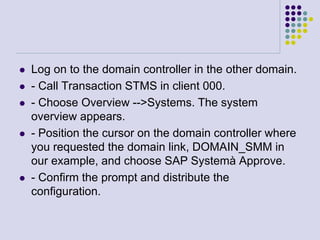  Log on to the domain controller in the other domain.
 - Call Transaction STMS in client 000.
 - Choose Overview -->Systems. The system
overview appears.
 - Position the cursor on the domain controller where
you requested the domain link, DOMAIN_SMM in
our example, and choose SAP Systemà Approve.
 - Confirm the prompt and distribute the
configuration.
 
