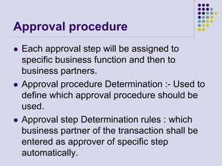 Approval procedure
 Each approval step will be assigned to
specific business function and then to
business partners.
 Approval procedure Determination :- Used to
define which approval procedure should be
used.
 Approval step Determination rules : which
business partner of the transaction shall be
entered as approver of specific step
automatically.
 
