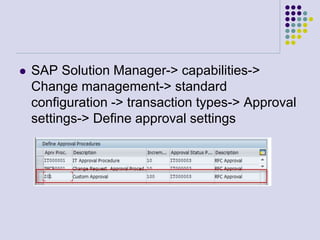  SAP Solution Manager-> capabilities->
Change management-> standard
configuration -> transaction types-> Approval
settings-> Define approval settings
 