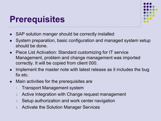 Prerequisites
 SAP solution manger should be correctly installed
 System preparation, basic configuration and managed system setup
should be done.
 Piece List Activation: Standard customizing for IT service
Management, problem and change management was imported
correctly. It will be copied from client 000.
 Implement the master note with latest release as it includes the bug
fix etc.
 Main activities for the prerequisites are
1. Transport Management system
2. Active Integration with Change request management
3. Setup authorization and work center navigation
4. Activate the Solution Manager Services
 