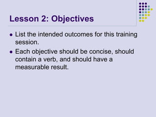 Lesson 2: Objectives
 List the intended outcomes for this training
session.
 Each objective should be concise, should
contain a verb, and should have a
measurable result.
 