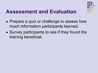 Assessment and Evaluation
 Prepare a quiz or challenge to assess how
much information participants learned.
 Survey participants to see if they found the
training beneficial.
 