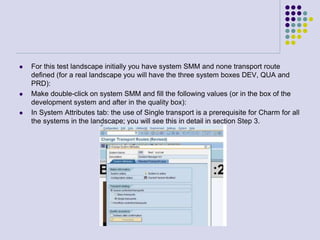  For this test landscape initially you have system SMM and none transport route
defined (for a real landscape you will have the three system boxes DEV, QUA and
PRD):
 Make double-click on system SMM and fill the following values (or in the box of the
development system and after in the quality box):
 In System Attributes tab: the use of Single transport is a prerequisite for Charm for all
the systems in the landscape; you will see this in detail in section Step 3.
 