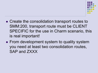  Create the consolidation transport routes to
SMM:200, transport route must be CLIENT
SPECIFIC for the use in Charm scenario, this
is real important!
 From development system to quality system
you need at least two consolidation routes,
SAP and ZXXX
 