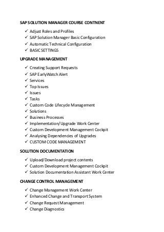 SAP SOLUTION MANAGER COURSE CONTNENT
 Adjust Roles and Profiles
 SAP Solution Manager Basic Configuration
 Automatic Technical Configuration
 BASIC SETTINGS
UPGRADE MANAGEMENT
 Creating Support Requests
 SAP EarlyWatch Alert
 Services
 Top Issues
 Issues
 Tasks
 Custom Code Lifecycle Management
 Solutions
 Business Processes
 Implementation/Upgrade Work Center
 Custom Development Management Cockpit
 Analysing Dependencies of Upgrades
 CUSTOM CODE MANAGEMENT
SOLUTION DOCUMENTATION
 Upload/Download project contents
 Custom Development Management Cockpit
 Solution Documentation Assistant Work Center
CHANGE CONTROL MANAGEMENT
 Change Management Work Center
 Enhanced Change and Transport System
 Change Request Management
 Change Diagnostics
 